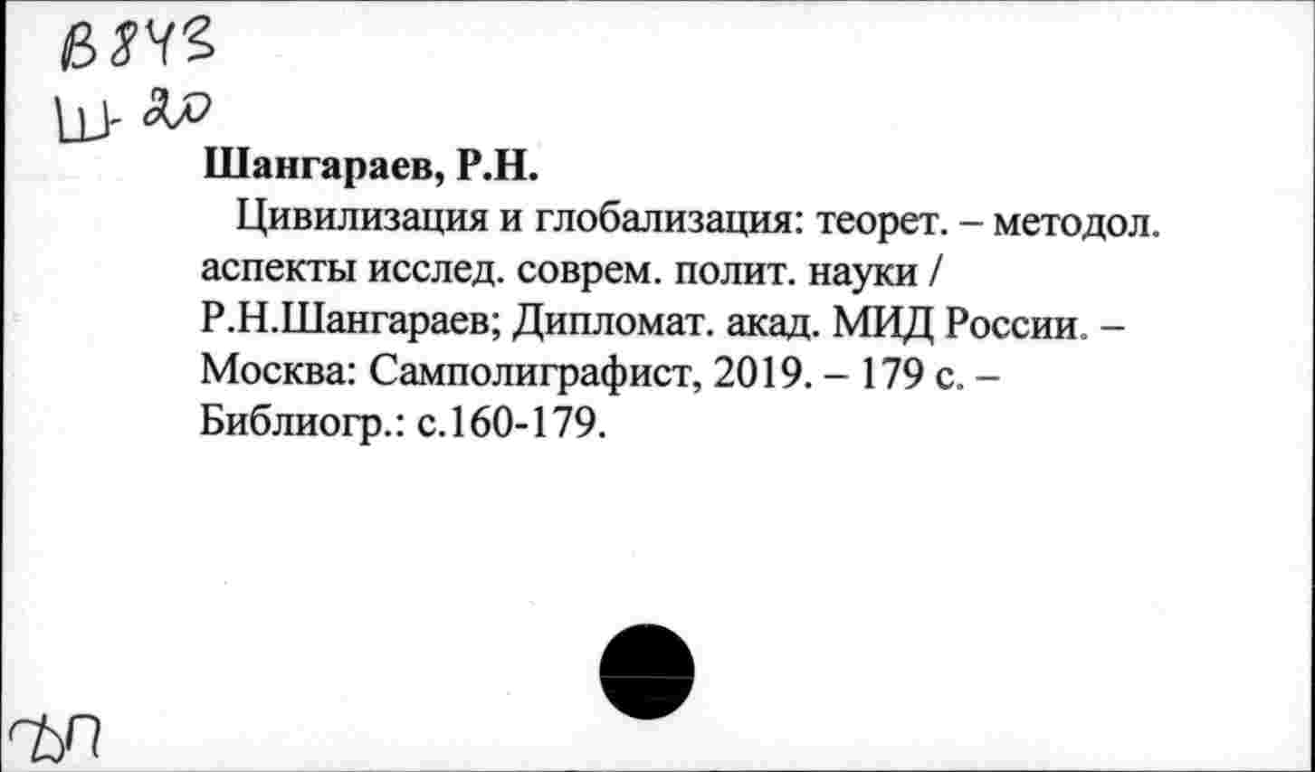 ﻿е>ж
Шангараев, Р.Н.
Цивилизация и глобализация: теорет. - методол. аспекты исслед. соврем, полит, науки / Р.Н.Шангараев; Дипломат, акад. МИД России. -Москва: Самполиграфист, 2019. - 179 с. -Библиогр.: с. 160-179.